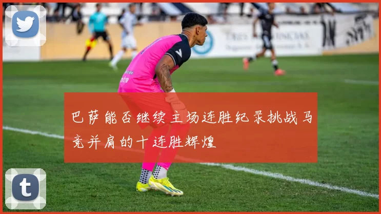巴萨能否继续主场连胜纪录挑战马竞并肩的十连胜辉煌