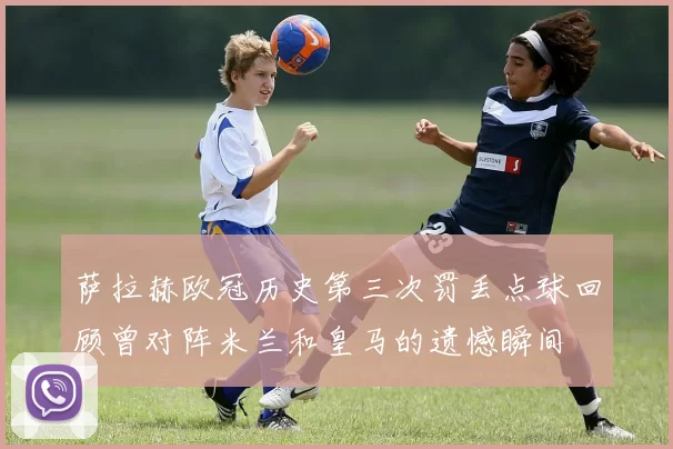 萨拉赫欧冠历史第三次罚丢点球回顾曾对阵米兰和皇马的遗憾瞬间