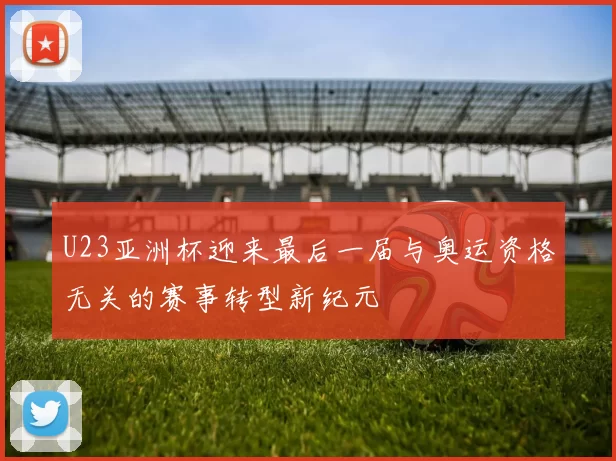 U23亚洲杯迎来最后一届与奥运资格无关的赛事转型新纪元
