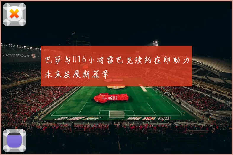 巴萨与U16小将雷巴克续约在即助力未来发展新篇章