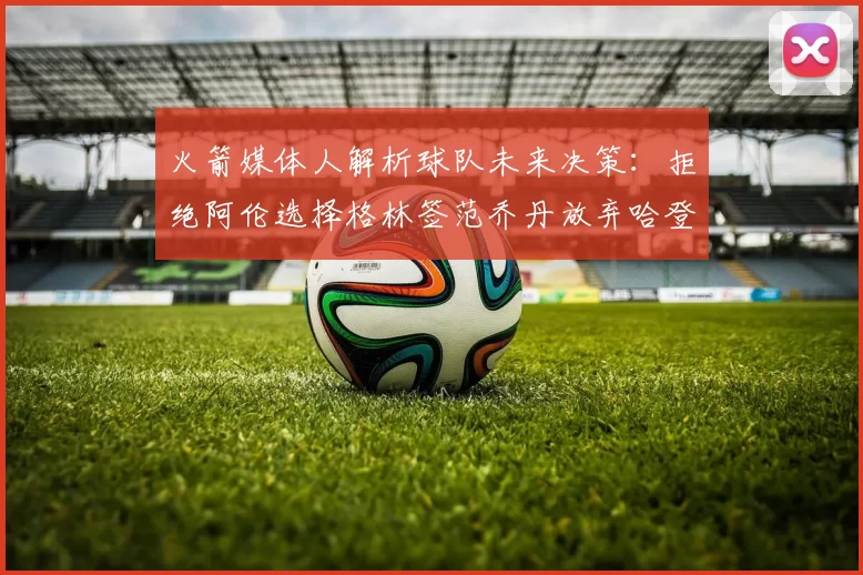 火箭媒体人解析球队未来决策：拒绝阿伦选择格林签范乔丹放弃哈登