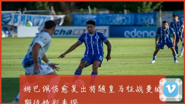 姆巴佩伤愈复出将随皇马征战曼城期待精彩表现