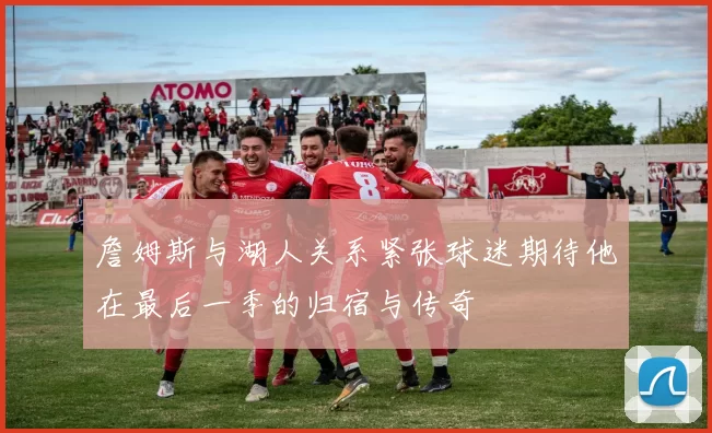 詹姆斯与湖人关系紧张球迷期待他在最后一季的归宿与传奇
