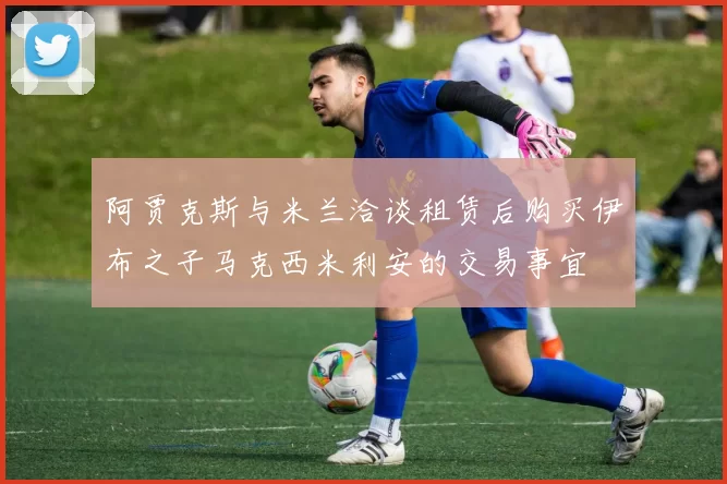 阿贾克斯与米兰洽谈租赁后购买伊布之子马克西米利安的交易事宜