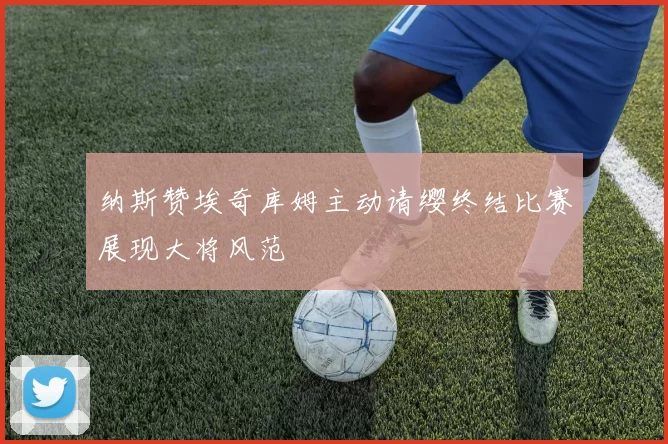纳斯赞埃奇库姆主动请缨终结比赛展现大将风范