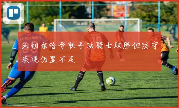 米切尔哈登联手助骑士取胜但防守表现仍显不足