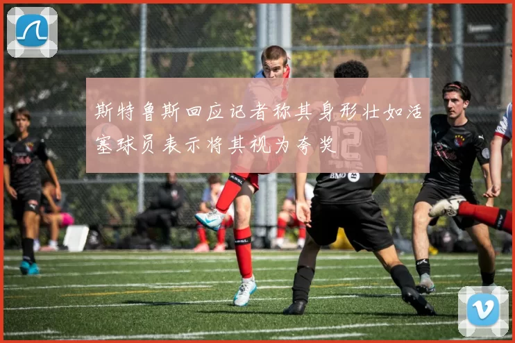 斯特鲁斯回应记者称其身形壮如活塞球员表示将其视为夸奖