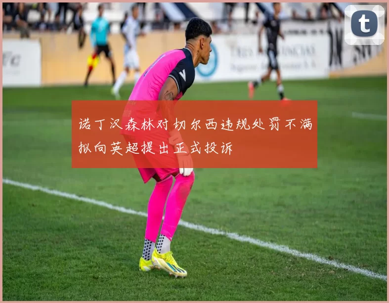 诺丁汉森林对切尔西违规处罚不满拟向英超提出正式投诉