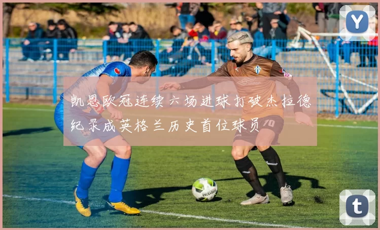 凯恩欧冠连续六场进球打破杰拉德纪录成英格兰历史首位球员