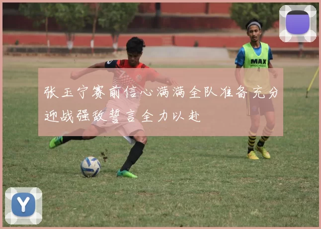 张玉宁赛前信心满满全队准备充分迎战强敌誓言全力以赴
