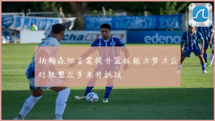 杨瀚森坦言需提升篮板能力努力应对联盟众多老将挑战