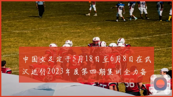 中国女足定于5月18日至6月8日在武汉进行2023年度第四期集训全力备战国际赛事