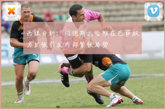 西媒分析：门德斯扎哈维在巴萨权力扩张引发内部紧张局势