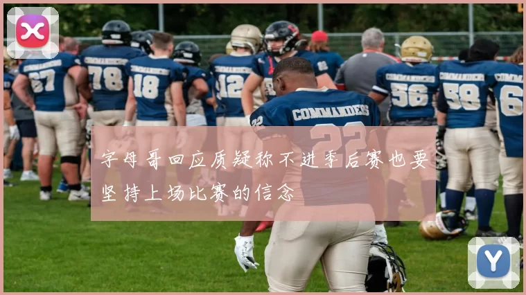 字母哥回应质疑称不进季后赛也要坚持上场比赛的信念