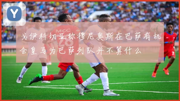戈伊科切亚称穆尼奥斯在巴萨有机会皇马为巴萨列队并不算什么