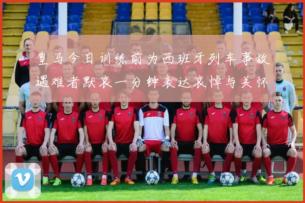 皇马今日训练前为西班牙列车事故遇难者默哀一分钟表达哀悼与关怀
